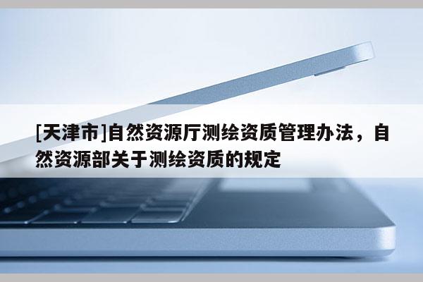 [天津市]自然资源厅测绘资质管理办法，自然资源部关于测绘资质的规定