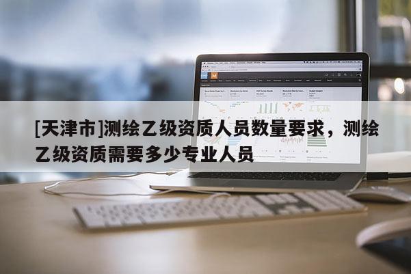 [天津市]测绘乙级资质人员数量要求，测绘乙级资质需要多少专业人员
