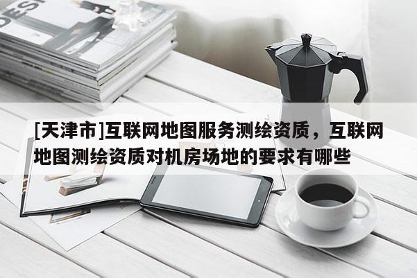 [天津市]互联网地图服务测绘资质，互联网地图测绘资质对机房场地的要求有哪些
