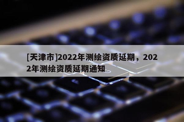[天津市]2022年测绘资质延期，2022年测绘资质延期通知
