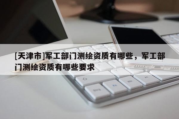 [天津市]军工部门测绘资质有哪些，军工部门测绘资质有哪些要求