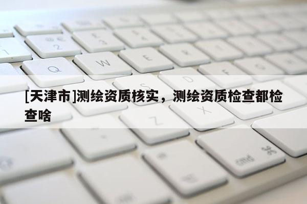 [天津市]测绘资质核实，测绘资质检查都检查啥