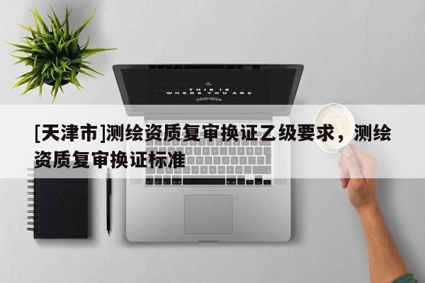 [天津市]测绘资质复审换证乙级要求，测绘资质复审换证标准