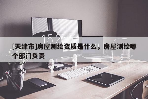 [天津市]房屋测绘资质是什么，房屋测绘哪个部门负责