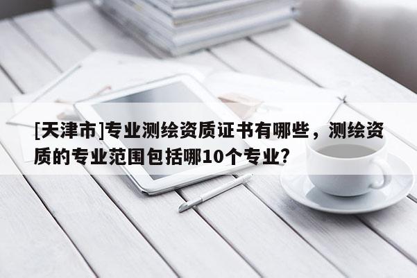 [天津市]专业测绘资质证书有哪些，测绘资质的专业范围包括哪10个专业?