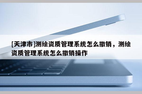 [天津市]测绘资质管理系统怎么撤销，测绘资质管理系统怎么撤销操作