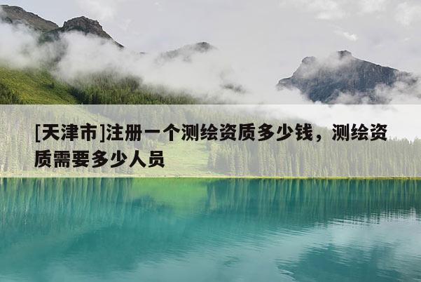 [天津市]注册一个测绘资质多少钱，测绘资质需要多少人员