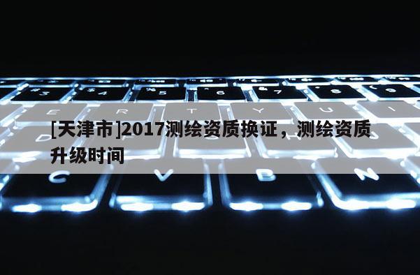 [天津市]2017测绘资质换证，测绘资质升级时间