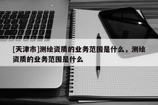 [天津市]测绘资质的业务范围是什么，测绘资质的业务范围是什么