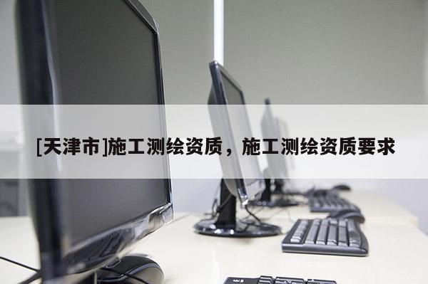 [天津市]施工测绘资质，施工测绘资质要求