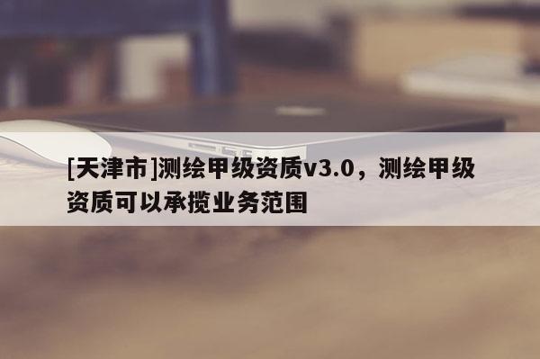 [天津市]测绘甲级资质v3.0，测绘甲级资质可以承揽业务范围