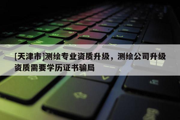 [天津市]测绘专业资质升级，测绘公司升级资质需要学历证书骗局