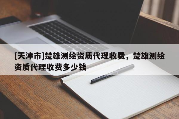 [天津市]楚雄测绘资质代理收费，楚雄测绘资质代理收费多少钱