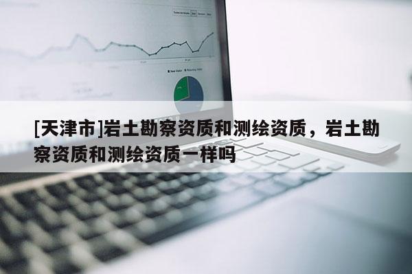 [天津市]岩土勘察资质和测绘资质，岩土勘察资质和测绘资质一样吗