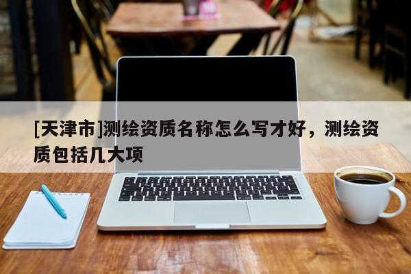 [天津市]测绘资质名称怎么写才好，测绘资质包括几大项