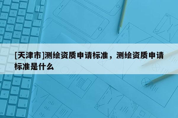 [天津市]测绘资质申请标准，测绘资质申请标准是什么