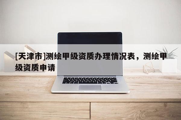 [天津市]测绘甲级资质办理情况表，测绘甲级资质申请