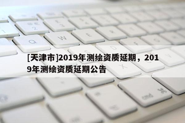 [天津市]2019年测绘资质延期，2019年测绘资质延期公告