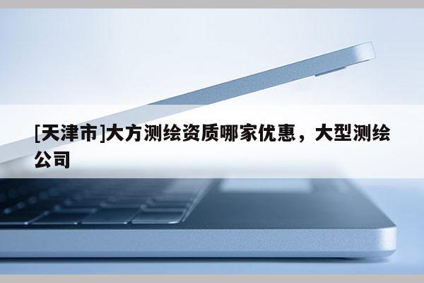 [天津市]大方测绘资质哪家优惠，大型测绘公司