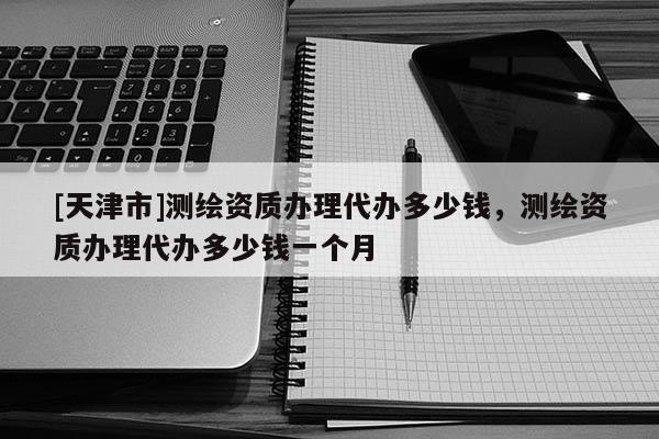 [天津市]测绘资质办理代办多少钱，测绘资质办理代办多少钱一个月