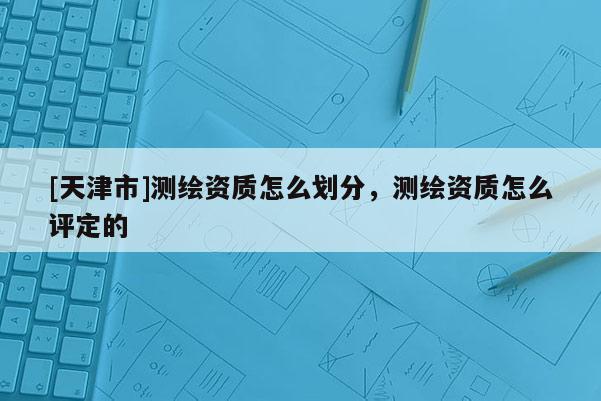 [天津市]测绘资质怎么划分，测绘资质怎么评定的