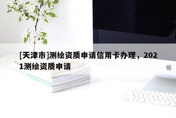 [天津市]测绘资质申请信用卡办理，2021测绘资质申请