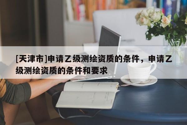 [天津市]申请乙级测绘资质的条件，申请乙级测绘资质的条件和要求