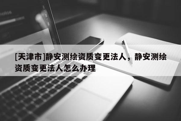 [天津市]静安测绘资质变更法人，静安测绘资质变更法人怎么办理