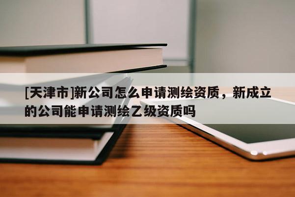 [天津市]新公司怎么申请测绘资质，新成立的公司能申请测绘乙级资质吗