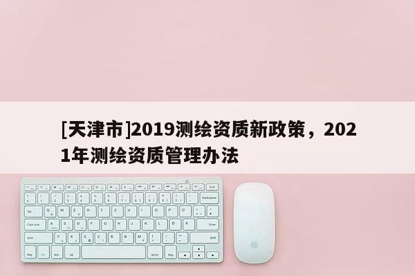 [天津市]2019测绘资质新政策，2021年测绘资质管理办法