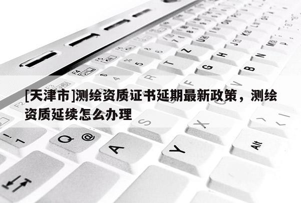 [天津市]测绘资质证书延期最新政策，测绘资质延续怎么办理