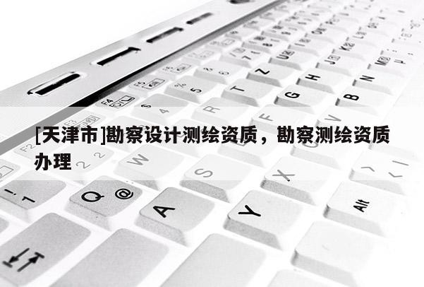 [天津市]勘察设计测绘资质，勘察测绘资质办理