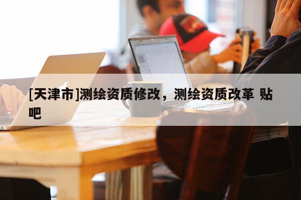 [天津市]测绘资质修改，测绘资质改革 贴吧