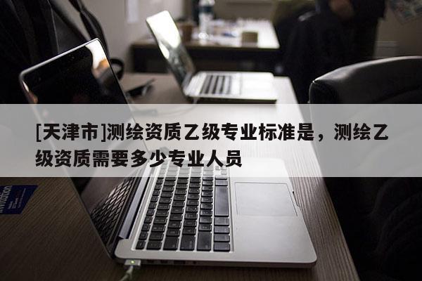 [天津市]测绘资质乙级专业标准是，测绘乙级资质需要多少专业人员