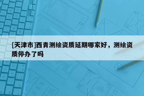 [天津市]西青测绘资质延期哪家好，测绘资质停办了吗