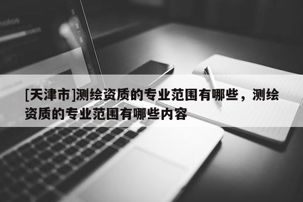 [天津市]测绘资质的专业范围有哪些，测绘资质的专业范围有哪些内容