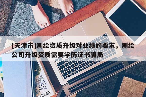 [天津市]测绘资质升级对业绩的要求，测绘公司升级资质需要学历证书骗局