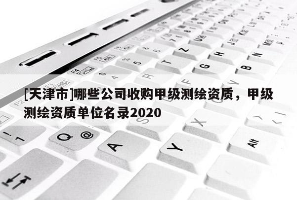 [天津市]哪些公司收购甲级测绘资质，甲级测绘资质单位名录2020