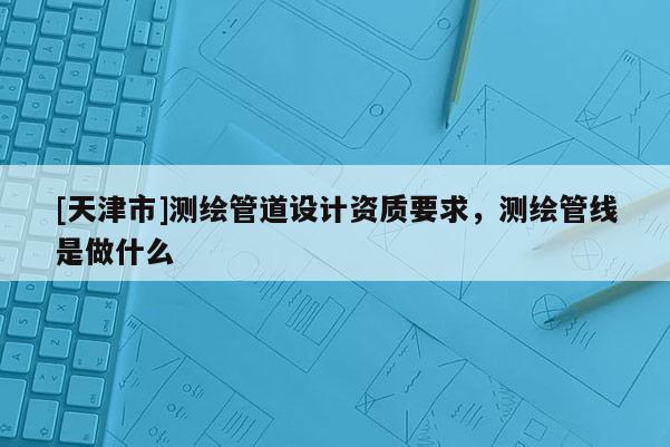 [天津市]测绘管道设计资质要求，测绘管线是做什么