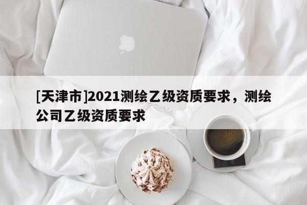 [天津市]2021测绘乙级资质要求，测绘公司乙级资质要求