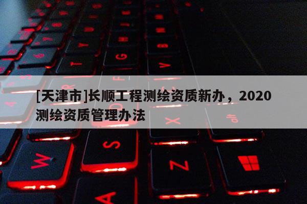 [天津市]长顺工程测绘资质新办，2020测绘资质管理办法