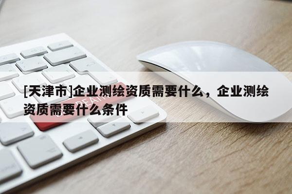 [天津市]企业测绘资质需要什么，企业测绘资质需要什么条件