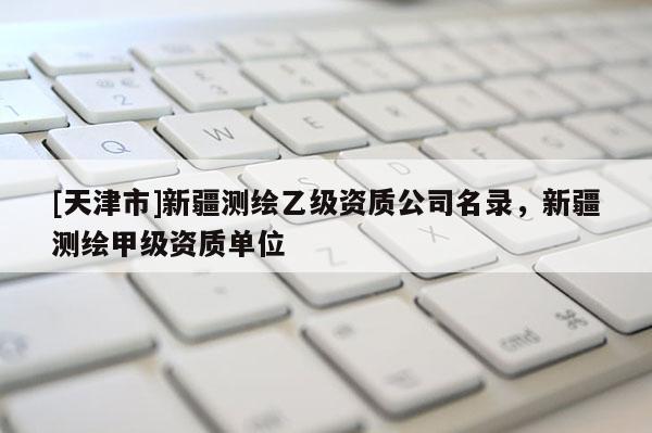 [天津市]新疆测绘乙级资质公司名录，新疆测绘甲级资质单位