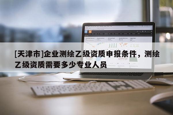 [天津市]企业测绘乙级资质申报条件，测绘乙级资质需要多少专业人员