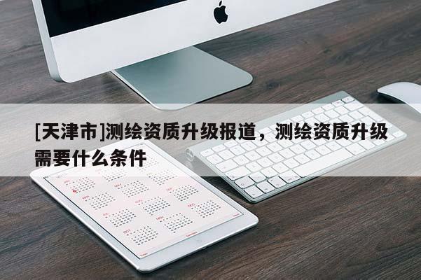 [天津市]测绘资质升级报道，测绘资质升级需要什么条件