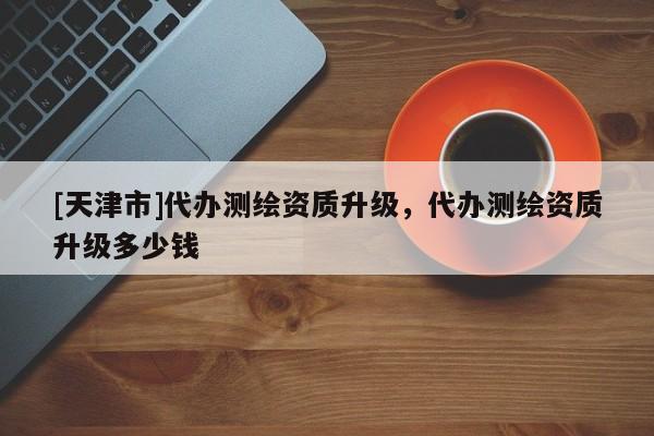 [天津市]代办测绘资质升级，代办测绘资质升级多少钱