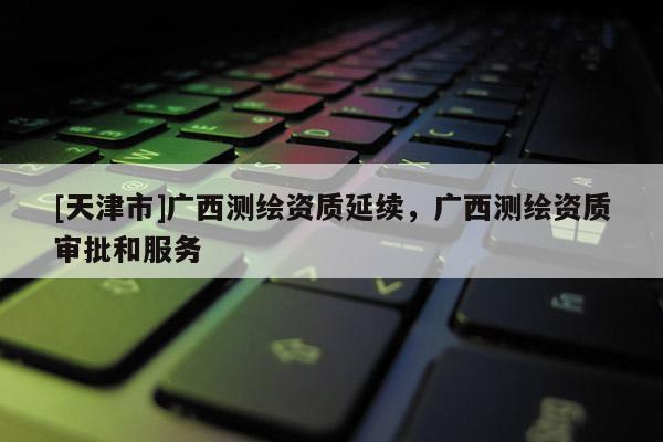 [天津市]广西测绘资质延续，广西测绘资质审批和服务