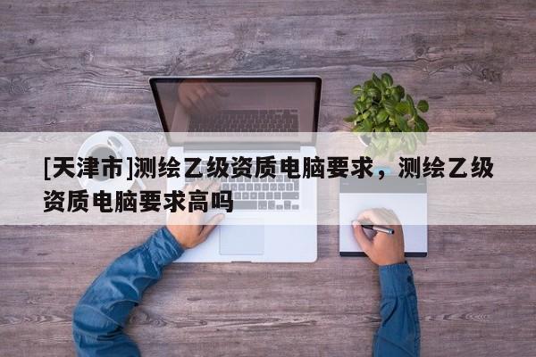 [天津市]测绘乙级资质电脑要求，测绘乙级资质电脑要求高吗