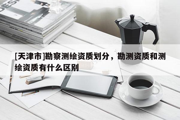 [天津市]勘察测绘资质划分，勘测资质和测绘资质有什么区别