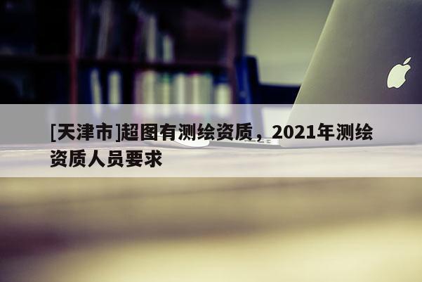 [天津市]超图有测绘资质，2021年测绘资质人员要求